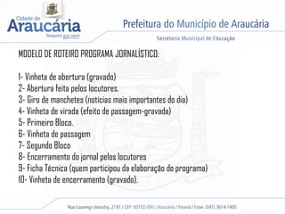 MODELO DE ROTEIRO PROGRAMA JORNALÍSTICO:
1- Vinheta de abertura (gravado)
2- Abertura feita pelos locutores.
3- Giro de manchetes (notícias mais importantes do dia)
4- Vinheta de virada (efeito de passagem-gravada)
5- Primeiro Bloco.
6- Vinheta de passagem
7- Segundo Bloco
8- Encerramento do jornal pelos locutores
9- Ficha Técnica (quem participou da elaboração do programa)
10- Vinheta de encerramento (gravado).
 