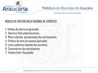 MODELO DE ROTEIRO MESA REDONDA DE ESPORTES:
1- Vinheta de abertura (gravado)
2- Abertura feita pelos locutores.
3- Mesa redonda, apresentação dos participantes.
4- Vinheta do tema da semana (gravado)
5- Lance polêmico (opinião dos ouvintes)
6- Comentários dos participantes
7- Vinheta final+ Despedida
 