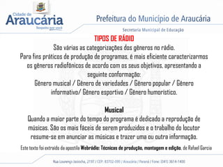 TIPOS DE RÁDIO
São várias as categorizações dos gêneros no rádio.
Para fins práticos de produção de programas, é mais eficiente caracterizarmos
os gêneros radiofônicos de acordo com os seus objetivos, apresentando a
seguinte conformação:
Gênero musical / Gênero de variedades / Gênero popular / Gênero
informativo/ Gênero esportivo / Gênero humorístico.
Musical
Quando a maior parte do tempo do programa é dedicado a reprodução de
músicas. São os mais fáceis de serem produzidos e o trabalho do locutor
resume-se em anunciar as músicas e trazer uma ou outra informação.
Este texto foi extraído da apostila Webrádio: Técnicas de produção, montagem e edição, de Rafael Garcia
 