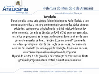 Variedades
Durante muito tempo este gênero foi conhecido como Rádio-Revista e tem
como característica a mistura em um único programa dos vários gêneros
existentes, baseando-se principalmente no tripé música-informação-
entretenimento. Durante as décadas de 1940 e 1950 eram apresentadas,
neste tipo de programa, as famosas radionovelas (que serviram de base
para as telenovelas de hoje). Também é comum que o Programa de
variedades privilegie o setor de prestação de serviços. Normalmente,
deve ser desenvolvido por uma equipe de produção, dividida em núcleos,
de acordo com os assuntos/quadros do programa.
O papel do locutor é o de garantir a descontração da transmissão. Neste
gênero de programa o foco central é a mistura de assuntos.
 
