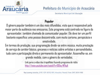 Popular
O gênero popular também é um dos mais difundidos, visto que é responsável pela
maior parte da audiência nas emissoras. Este programa está centrado na figura do
apresentador, também chamado de comunicador popular. Ele deve ter um perfil
bastante específico: uma pessoa descontraída, com muito carisma, perspicácia e
emotividade.
Em termos de produção, sua programação divide-se entre música, muita prestação
de serviço de caráter básico, gincanas e notícias sobre artistas e personalidades,
tudo com a participação direta e permanente do apresentador. Assemelha-se, em
grande medida, com o gênero de variedades.
Link para o vídeo dos trapalhões fazendo programa de rádio
http://www.youtube.com/watch?v=lSEbq-W7kqA
 