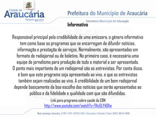 Informativo
Responsável principal pela credibilidade de uma emissora, o gênero informativo
tem como base os programas que se encarregam de difundir notícias,
informação e prestação de serviços. Normalmente, são apresentados em
formato de radiojornal ou de boletins. No primeiro caso, é necessária uma
equipe de jornalismo para produção de todo o material a ser apresentado.
O ponto mais importante de um radiojornal são as entrevistas. Por conta disso,
é bom que este programa seja apresentado ao vivo, e que as entrevistas
também sejam realizadas ao vivo. A credibilidade de um bom radiojornal
depende basicamente da boa escolha das notícias que serão apresentadas ao
público e da fidelidade e qualidade com que são difundidas.
Link para programa sobre saúde da CBN
http://www.youtube.com/watch?v=TIhzGLY4OXw
 