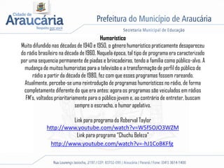 Humorístico
Muito difundido nas décadas de 1940 e 1950, o gênero humorístico praticamente desapareceu
do rádio brasileiro na década de 1960. Naquela época, tal tipo de programa era caracterizado
por uma sequencia permanente de piadas e brincadeiras, tendo a família como público-alvo. A
mudança de muitos humoristas para a televisão e a transformação de perfil do público de
rádio a partir da década de 1980, fez com que esses programas fossem rareando.
Atualmente, percebe-se uma reintrodução de programas humorísticos no rádio, de forma
completamente diferente do que era antes: agora os programas são veiculados em rádios
FM's, voltados prioritariamente para o público jovem e, ao contrário de entreter, buscam
sempre o escracho, o humor apelativo.
Link para programa do Roberval Taylor
http://www.youtube.com/watch?v=W5f5OJO3WZM
Link para programa “Chuchu Beleza”
http://www.youtube.com/watch?v=-hJ1CoBKFfg
 