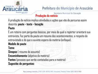 Produção da notícia
A produção da notícia implica atividades e ações que vão do percurso assim
descrito: pauta - texto - locução
Pauta
É um roteiro com perguntas básicas, por meio do qual o repórter orientará sua
entrevista. Faz parte da pauta um resumo dos acontecimentos, a respeito do
entrevistado e do que o ouvinte espera da matéria (enfoque).
Modelo de pauta
Tema:
Sinopse ( resumo do assunto)
Encaminhamento (objetivo da matéria)
Fontes (pessoas que serão contatadas para a matéria)
Sugestão de perguntas:
 