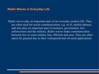 Radio Waves in Everyday Life Radio waves play an important part of an everyday modern life. They are often used for social communication, e.g. wi-fi, mobile phones, and also play an important part in business, government, law-enforcement and the military. Radio waves make communication between two or more entities fast, efficient and easy. They are often taken for granted due to their widespread and oft-used applications  
