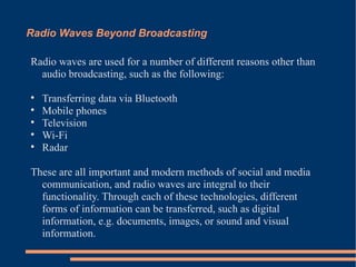 Radio Waves Beyond Broadcasting Radio waves are used for a number of different reasons other than audio broadcasting, such as the following: Transferring data via Bluetooth Mobile phones Television Wi-Fi Radar These are all important and modern methods of social and media communication, and radio waves are integral to their functionality. Through each of these technologies, different forms of information can be transferred, such as digital information, e.g. documents, images, or sound and visual information. 