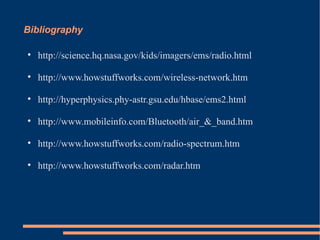Bibliography http://science.hq.nasa.gov/kids/imagers/ems/radio.html http://www.howstuffworks.com/wireless-network.htm http://hyperphysics.phy-astr.gsu.edu/hbase/ems2.html http://www.mobileinfo.com/Bluetooth/air_&_band.htm http://www.howstuffworks.com/radio-spectrum.htm http://www.howstuffworks.com/radar.htm 