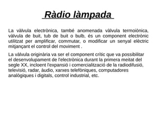 Ràdio làmpada
La vàlvula electrònica, també anomenada vàlvula termoiònica,
vàlvula de buit, tub de buit o bulb, és un component electrònic
utilitzat per amplificar, commutar, o modificar un senyal elèctric
mitjançant el control del moviment .
La vàlvula originària va ser el component crític que va possibilitar
el desenvolupament de l'electrònica durant la primera meitat del
segle XX, incloent l'expansió i comercialització de la radiodifusió,
televisió, radar, àudio, xarxes telefòniques, computadores
analògiques i digitals, control industrial, etc.
 