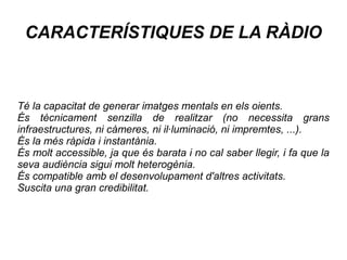 CARACTERÍSTIQUES DE LA RÀDIO
Té la capacitat de generar imatges mentals en els oients.
És tècnicament senzilla de realitzar (no necessita grans
infraestructures, ni càmeres, ni il·luminació, ni impremtes, ...).
És la més ràpida i instantània.
És molt accessible, ja que és barata i no cal saber llegir, i fa que la
seva audiència sigui molt heterogènia.
És compatible amb el desenvolupament d'altres activitats.
Suscita una gran credibilitat.
 
