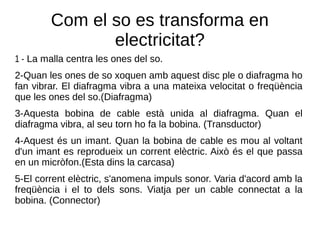 Com el so es transforma en
electricitat?
1 - La malla centra les ones del so.
2-Quan les ones de so xoquen amb aquest disc ple o diafragma ho
fan vibrar. El diafragma vibra a una mateixa velocitat o freqüència
que les ones del so.(Diafragma)
3-Aquesta bobina de cable està unida al diafragma. Quan el
diafragma vibra, al seu torn ho fa la bobina. (Transductor)
4-Aquest és un imant. Quan la bobina de cable es mou al voltant
d'un imant es reprodueix un corrent elèctric. Això és el que passa
en un micròfon.(Esta dins la carcasa)
5-El corrent elèctric, s'anomena impuls sonor. Varia d'acord amb la
freqüència i el to dels sons. Viatja per un cable connectat a la
bobina. (Connector)
 