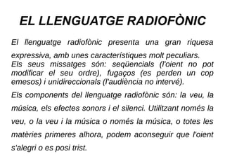 EL LLENGUATGE RADIOFÒNIC
El llenguatge radiofònic presenta una gran riquesa
expressiva, amb unes característiques molt peculiars.
Els seus missatges són: seqüencials (l'oient no pot
modificar el seu ordre), fugaços (es perden un cop
emesos) i unidireccionals (l'audiència no intervé).
Els components del llenguatge radiofònic són: la veu, la
música, els efectes sonors i el silenci. Utilitzant només la
veu, o la veu i la música o només la música, o totes les
matèries primeres alhora, podem aconseguir que l'oient
s'alegri o es posi trist.
 