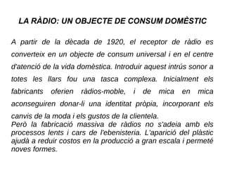 LA RÀDIO: UN OBJECTE DE CONSUM DOMÈSTIC
A partir de la dècada de 1920, el receptor de ràdio es
converteix en un objecte de consum universal i en el centre
d'atenció de la vida domèstica. Introduir aquest intrús sonor a
totes les llars fou una tasca complexa. Inicialment els
fabricants oferien ràdios-moble, i de mica en mica
aconseguiren donar-li una identitat pròpia, incorporant els
canvis de la moda i els gustos de la clientela.
Però la fabricació massiva de ràdios no s'adeia amb els
processos lents i cars de l'ebenisteria. L'aparició del plàstic
ajudà a reduir costos en la producció a gran escala i permeté
noves formes.
 