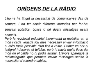 ORÍGENS DE LA RÀDIO
L'home ha tingut la necessitat de comunicar-se des de
sempre, i ha fet servir diferents mètodes per fer-ho:
senyals acústics, òptics o bé duent missatges usant
animals.
Però la revolució industrial incrementà la mobilitat en el
món i cada vegada fou més necessari enviar informació
el més ràpid possible d'un lloc a l'altre. Primer va ser el
telègraf i després el telèfon, però hi havia molts llocs del
món on el cable no hi podia arribar. Llavors aparegué la
radiotelegrafia que permeté enviar missatges sense la
necessitat d'estendre cables.
 