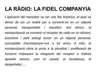 LA RÀDIO: LA FIDEL COMPANYIA
L'aplicació del transistor va ser una fita històrica, el qual va
deixar de ser un moble per a convertir-se en un objecte
personal, transportable i transitori. Així doncs, la
miniaturització va convertir el receptor de ràdio en un eficient,
econòmic i petit artilugi sonor; en un objecte personal,
susceptible d'acompanyar-nos a tot arreu. A més, la
miniaturització obria la porta a la pluralitat i proliferació de
funcions mitjançant la integració del receptor a d'altres
aparells sonors, com el casset, el tocadiscos, el
despertador, ...
 