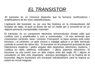 EL TRANSISTOR
·El transistor és un minúscul dispositiu que fa funcions rectificadores i
amplificadores de les ones radioelèctriques.
L'aplicació del transistor va ser una fita històrica en la miniaturització del
receptor de ràdio, el qual va deixar de ser un moble per a convertir-se en un
objecte personal, transportable i transitori.
El transistor és un component electrònic semiconductor d'estat sòlid que
s'utilitza com a amplificador o com a commutador, i té tres terminals que
s'anomenen col·lector, base i emissor. Físicament, la base sempre està entre
l'emissor i el col·lector: un petit corrent o voltatge aplicat a un dels terminals
controla el corrent als altres dos. El transistor és el component principal de tota
l'electrònica moderna i pedra angular dels dispositius electrònics moderns, i
s'utilitza en ràdio, telefonia, ordinadors i altres sistemes electrònics. El
transistor se cita sovint com un dels majors èxits del segle XX i alguns el
consideren un dels més importants avenços tecnològics en la història de la
humanitat. Alguns transistors són envasats individualment, però la majoria es
troben en circuit integrats.
 