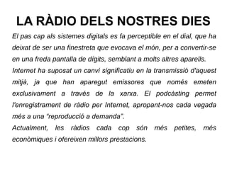 LA RÀDIO DELS NOSTRES DIES
El pas cap als sistemes digitals es fa perceptible en el dial, que ha
deixat de ser una finestreta que evocava el món, per a convertir-se
en una freda pantalla de dígits, semblant a molts altres aparells.
Internet ha suposat un canvi significatiu en la transmissió d'aquest
mitjà, ja que han aparegut emissores que només emeten
exclusivament a través de la xarxa. El podcàsting permet
l'enregistrament de ràdio per Internet, apropant-nos cada vegada
més a una “reproducció a demanda”.
Actualment, les ràdios cada cop són més petites, més
econòmiques i ofereixen millors prestacions.
 