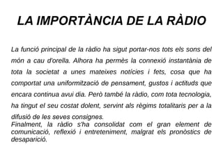 LA IMPORTÀNCIA DE LA RÀDIO
La funció principal de la ràdio ha sigut portar-nos tots els sons del
món a cau d'orella. Alhora ha permès la connexió instantània de
tota la societat a unes mateixes notícies i fets, cosa que ha
comportat una uniformització de pensament, gustos i actituds que
encara continua avui dia. Però també la ràdio, com tota tecnologia,
ha tingut el seu costat dolent, servint als règims totalitaris per a la
difusió de les seves consignes.
Finalment, la ràdio s'ha consolidat com el gran element de
comunicació, reflexió i entreteniment, malgrat els pronòstics de
desaparició.
 
