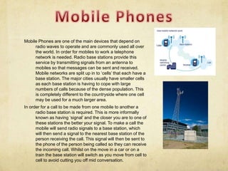 Mobile Phones are one of the main devices that depend on
     radio waves to operate and are commonly used all over
     the world. In order for mobiles to work a telephone
     network is needed. Radio base stations provide this
     service by transmitting signals from an antenna to
     mobiles so that messages can be sent and received.
     Mobile networks are split up in to ‘cells’ that each have a
     base station. The major cities usually have smaller cells
     as each base station is having to cope with large
     numbers of calls because of the dense population. This
     is completely different to the countryside where one cell
     may be used for a much larger area.
In order for a call to be made from one mobile to another a
      radio base station is required. This is more informally
      known as having ‘signal’ and the closer you are to one of
      these stations the better your signal. To make a call the
      mobile will send radio signals to a base station, which
      will then send a signal to the nearest base station of the
      person receiving the call. This signal will then be sent to
      the phone of the person being called so they can receive
      the incoming call. Whilst on the move in a car or on a
      train the base station will switch as you move from cell to
      cell to avoid cutting you off mid conversation.
 