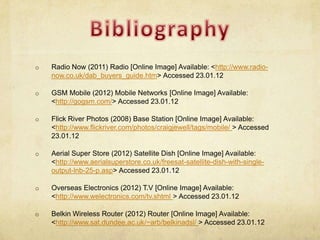 o   Radio Now (2011) Radio [Online Image] Available: <http://www.radio-
    now.co.uk/dab_buyers_guide.htm> Accessed 23.01.12

o   GSM Mobile (2012) Mobile Networks [Online Image] Available:
    <http://gogsm.com/> Accessed 23.01.12

o   Flick River Photos (2008) Base Station [Online Image] Available:
    <http://www.flickriver.com/photos/craigjewell/tags/mobile/ > Accessed
    23.01.12

o   Aerial Super Store (2012) Satellite Dish [Online Image] Available:
    <http://www.aerialsuperstore.co.uk/freesat-satellite-dish-with-single-
    output-lnb-25-p.asp> Accessed 23.01.12

o   Overseas Electronics (2012) T.V [Online Image] Available:
    <http://www.welectronics.com/tv.shtml > Accessed 23.01.12

o   Belkin Wireless Router (2012) Router [Online Image] Available:
    <http://www.sat.dundee.ac.uk/~arb/belkinadsl/ > Accessed 23.01.12
 