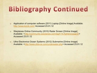 o   Application of computer software (2011) Laptop [Online Image] Available:
    http://www.kzzck.com/ Accessed 23.01.12

o   Warplanes Online Community (2010) Radar Screen [Online Image]
    Available: <http://community.warplanes.com/tag/f-15-fighters/page/2/>
    Accessed 23.01.12

o   Ultra Electronics Ocean Systems (2012) Submarine [Online Image]
    Available: <http://www.ultra-os.com/underwater.php> Accessed 23.01.12
 
