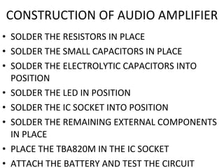 SOLDER THE RESISTORS IN PLACE SOLDER THE SMALL CAPACITORS IN PLACE SOLDER THE ELECTROLYTIC CAPACITORS INTO POSITION SOLDER THE LED IN POSITION SOLDER THE IC SOCKET INTO POSITION SOLDER THE REMAINING EXTERNAL COMPONENTS IN PLACE  PLACE THE TBA820M IN THE IC SOCKET ATTACH THE BATTERY AND TEST THE CIRCUIT CONSTRUCTION OF AUDIO AMPLIFIER 