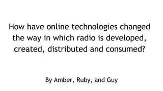 How have online technologies changed
the way in which radio is developed,
created, distributed and consumed?
By Amber, Ruby, and Guy
 
