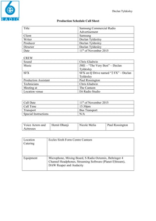Declan Tyldesley
Production Schedule Call Sheet
Title Samsung Commercial Radio
Advertisement
Client Samsung
Writer Declan Tyldesley
Producer Declan Tyldesley
Director Declan Tyldesley
Date 11th
of November 2015
CREW
Sound Chris Gladwin
Music JME – “The Very Best” – Declan
Tyldesley
SFX SFX on Q Drive named “2 FX” – Declan
Tyldesley
Production Assistant Paul Rossington
Technicians Chris Gladwin
Meeting at The Canteen
Location venue E6 Radio Studio
Call Date 11th
of November 2015
Call Time 15:30pm
Transport Bus Transport
Special Instructions N/A
Voice Actors and
Actresses
Hemit Dhanji Nicole Melia Paul Rossington
Location
Catering
Eccles Sixth Form Centre Canteen
Equipment Microphone, Mixing Board, S Radio Octomix, Behringer 4
Channel Headphones, Streaming Software (Planet EStream),
DAW Reaper and Audacity
 