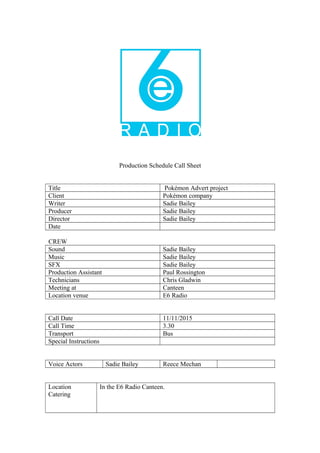 Production Schedule Call Sheet
Title Pokémon Advert project
Client Pokémon company
Writer Sadie Bailey
Producer Sadie Bailey
Director Sadie Bailey
Date
CREW
Sound Sadie Bailey
Music Sadie Bailey
SFX Sadie Bailey
Production Assistant Paul Rossington
Technicians Chris Gladwin
Meeting at Canteen
Location venue E6 Radio
Call Date 11/11/2015
Call Time 3.30
Transport Bus
Special Instructions
Voice Actors Sadie Bailey Reece Mechan
Location
Catering
In the E6 Radio Canteen.
 