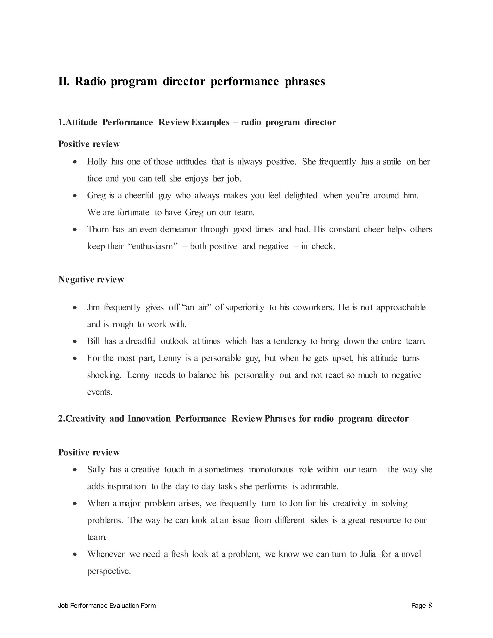 Job Performance Evaluation Form Page 8
II. Radio program director performance phrases
1.Attitude Performance Review Examples – radio program director
Positive review
 Holly has one of those attitudes that is always positive. She frequently has a smile on her
face and you can tell she enjoys her job.
 Greg is a cheerful guy who always makes you feel delighted when you’re around him.
We are fortunate to have Greg on our team.
 Thom has an even demeanor through good times and bad. His constant cheer helps others
keep their “enthusiasm” – both positive and negative – in check.
Negative review
 Jim frequently gives off “an air” of superiority to his coworkers. He is not approachable
and is rough to work with.
 Bill has a dreadful outlook at times which has a tendency to bring down the entire team.
 For the most part, Lenny is a personable guy, but when he gets upset, his attitude turns
shocking. Lenny needs to balance his personality out and not react so much to negative
events.
2.Creativity and Innovation Performance Review Phrases for radio program director
Positive review
 Sally has a creative touch in a sometimes monotonous role within our team – the way she
adds inspiration to the day to day tasks she performs is admirable.
 When a major problem arises, we frequently turn to Jon for his creativity in solving
problems. The way he can look at an issue from different sides is a great resource to our
team.
 Whenever we need a fresh look at a problem, we know we can turn to Julia for a novel
perspective.
 