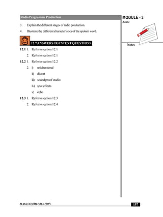 MASS COMMUNICATION
MODULE - 3
Radio
Notes
157
RadioProgrammeProduction
3. Explainthedifferentstagesofradioproduction.
4. Illustratethedifferentcharacteristicsofthespokenword.
12.7ANSWERS TO INTEXT QUESTIONS
12.1 1. Refer to section 12.1
2. Refer to section 12.1
12.2 1. Refer to section 12.2
2. i) unidirectional
ii) distort
iii) sound proof studio
iv) spoteffects
v) echo
12.3 1. Refer to section 12.3
2. Refer to section 12.4
 