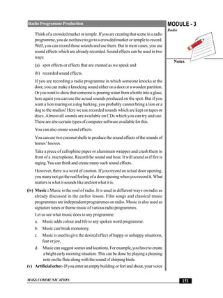 MASS COMMUNICATION
MODULE - 3
Radio
Notes
151
RadioProgrammeProduction
Thinkofacrowdedmarketortemple.Ifyouarecreatingthatsceneinaradio
programme, you do not have to go to a crowded market or temple to record.
Well, you can record those sounds and use them. But in most cases, you use
sound effects which are already recorded. Sound effects can be used in two
ways:
(a) spot effects or effects that are created as we speak and
(b) recorded sound effects.
If you are recording a radio programme in which someone knocks at the
door,youcanmakeaknockingsoundeitheronadoororawoodenpartition.
Oryouwanttoshowthatsomeoneispouringwaterfromabottleintoaglass;
here again you can use the actual sounds produced on the spot. But if you
want a lion roaring or a dog barking, you probably cannot bring a lion or a
dog to the studios! Here we use recorded sounds which are kept on tapes or
discs.Almost all sounds are available on CDs which you can try and use.
There are also certain types of computer software available for this.
You can also create sound effects.
Youcanusetwococonutshellstoproducethesoundeffectsofthesoundsof
horses’hooves.
Take a piece of cellophine paper or aluminum wrapper and crush them in
front of a microphone. Record the sound and hear. It will sound as if fire is
raging.Youcanthinkandcreatemanysuchsoundeffects.
However, there is a word of caution. If you record an actual door opening,
youmanynotgettherealfeelingofadooropeningwhenyourecordit.What
matters is what it sounds like and not what it is.
(iv) Music : Music is the soul of radio. It is used in different ways on radio as
already discussed in the earlier lesson. Film songs and classical music
programmes are independent programmes on radio. Music is also used as
signaturetunesorthememusicofvariousradioprogrammes.
Let us see what music does to any programme.
a. Music adds colour and life to any spoken word programme.
b. Music can break monotony.
c. Music is used to give the desired effect of happy or unhappy situations,
fear or joy.
d. Musiccansuggestscenesandlocations.Forexample,youhavetocreate
abrightearlymorningsituation.Thiscanbedonebyplayingapleasing
noteontheflutealongwiththesoundofchirpingbirds.
(v) Artificialecho:-Ifyouenteranemptybuildingorfortandshout,yourvoice
 