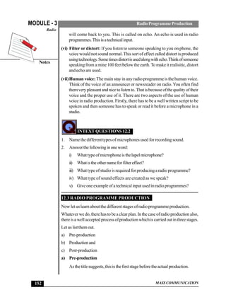 MASS COMMUNICATION
MODULE - 3
Notes
Radio
152
RadioProgrammeProduction
will come back to you. This is called on echo. An echo is used in radio
programmes.Thisisatechnicalinput.
(vi) Filter or distort: If you listen to someone speaking to you on phone, the
voice would not sound normal. This sort of effect called distort is produced
usingtechnology.Sometimesdistortisusedalongwithecho.Thinkofsomeone
speaking from a mine 100 feet below the earth.To make it realisitic, distort
and echo are used.
(vii)Human voice: The main stay in any radio programme is the human voice.
Think of the voice of an announcer or newsreader on radio.You often find
themverypleasantandnicetolistento.Thatisbecauseofthequalityoftheir
voice and the proper use of it. There are two aspects of the use of human
voice in radio production. Firstly, there has to be a well written script to be
spoken and then someone has to speak or read it before a microphone in a
studio.
INTEXT QUESTIONS 12.2
1. Name the different types of microphones used for recording sound.
2. Answerthefollowinginoneword:
i) Whattypeofmicrophoneisthelapelmicrophone?
ii) Whatistheothernameforfiltereffect?
iii) What type of studio is required for producing a radio programme?
iv) What type of sound effects are created as we speak?
v) Giveoneexampleofatechnicalinputusedinradioprogrammes?
12.3 RADIO PROGRAMME PRODUCTION
Now let us learn about the different stages of radio programme production.
Whateverwedo,therehastobeaclearplan.Inthecaseofradioproductionalso,
thereisawellacceptedprocessofproductionwhichiscarriedoutinthreestages.
Letuslistthemout.
a) Pre-production
b) Productionand
c) Post-production
a) Pre-production
As the title suggests, this is the first stage before the actual production.
 