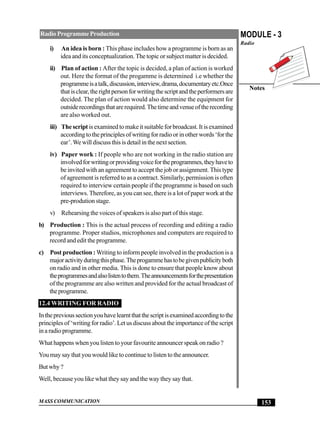 MASS COMMUNICATION
MODULE - 3
Radio
Notes
153
RadioProgrammeProduction
i) An idea is born : This phase includes how a programme is born as an
idea and its conceptualization. The topic or subject matter is decided.
ii) Plan of action : After the topic is decided, a plan of action is worked
out. Here the format of the progamme is determined i.e whether the
programmeisatalk,discussion,interview,drama,documentaryetc.Once
thatisclear,therightpersonforwritingthescriptandtheperformersare
decided. The plan of action would also determine the equipment for
outsiderecordingsthatarerequired.Thetimeandvenueoftherecording
are also worked out.
iii) The scriptisexaminedtomakeitsuitableforbroadcast.Itisexamined
accordingtotheprinciplesofwritingforradioorinotherwords‘forthe
ear’.We will discuss this is detail in the next section.
iv) Paper work : If people who are not working in the radio station are
involvedforwritingorprovidingvoicefortheprogrammes,theyhaveto
be invited with an agreement to accept the job or assignment. This type
of agreement is referred to as a contract. Similarly, permission is often
required to interview certain people if the programme is based on such
interviews. Therefore, as you can see, there is a lot of paper work at the
pre-prodution stage.
v) Rehearsing the voices of speakers is also part of this stage.
b) Production : This is the actual process of recording and editing a radio
programme. Proper studios, microphones and computers are required to
record and edit the programme.
c) Post production :Writing to inform people involved in the production is a
majoractivityduringthisphase.Theprogammehastobegivenpublicityboth
on radio and in other media. This is done to ensure that people know about
theprogrammesandalsolistentothem.Theannouncementsforthepresentation
of the programme are also written and provided for the actual broadcast of
theprogramme.
12.4 WRITING FOR RADIO
Intheprevioussectionyouhavelearntthatthescriptisexaminedaccordingtothe
principles of ‘writing for radio’. Let us discuss about the importance of the script
inaradioprogramme.
What happens when you listen to your favourite announcer speak on radio ?
You may say that you would like to continue to listen to the announcer.
Butwhy?
Well, because you like what they say and the way they say that.
 