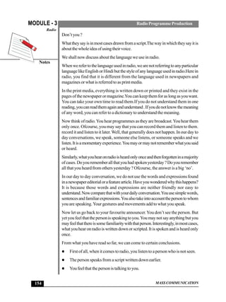 MASS COMMUNICATION
MODULE - 3
Notes
Radio
154
RadioProgrammeProduction
Don’t you ?
Whattheysayisinmostcasesdrawnfromascript.Thewayinwhichtheysayitis
aboutthewholeideaofusingtheirvoice.
We shall now discuss about the language we use in radio.
Whenwerefertothelanguageusedinradio,wearenotreferringtoanyparticular
languagelikeEnglishorHindibutthestyleofanylanguageusedinradio.Herein
radio, you find that it is different from the language used in newspapers and
magazines or what is referred to as print media.
In the print media, everything is written down or printed and they exist in the
pagesofthenewspaperormagazine.Youcankeepthemforaslongasyouwant.
You can take your own time to read them.If you do not understand them in one
reading,youcanreadthemagainandunderstand.Ifyoudonotknowthemeaning
of any word, you can refer to a dictionary to understand the meaning.
Now think of radio.You hear programmes as they are broadcast.You hear them
only once. Ofcourse, you may say that you can record them and listen to them.
record it and listen to it later.Well, that generally does not happen. In our day to
day conversations, we speak, someone else listens, or someone speaks and we
listen.Itisamomentaryexperience.Youmayormaynotrememberwhatyousaid
or heard.
Similarly,whatyouhearonradioisheardonlyonceandthenforgotteninamajority
ofcases.Doyourememberallthatyouhadspokenyesterday?Doyouremember
all that you heard from others yesterday ? Ofcourse, the answer is a big ‘no’.
In our day to day conversation, we do not use the words and expressions found
inanewspapereditorialorafeaturearticle.Haveyouwonderedwhythishappens?
It is because those words and expressions are neither friendly nor easy to
understand.Nowcomparethatwithyourdailyconversation.Youusesimplewords,
sentencesandfamiliarexpressions.Youalsotakeintoaccountthepersontowhom
you are speaking.Your gestures and movements add to what you speak.
Now let us go back to your favourite announcer.You don’t see the person. But
yetyoufeelthatthepersonisspeakingtoyou.Youmaynotsayanythingbutyou
mayfeelthatthereissomefamiliaritywiththatperson.Interestingly,inmostcases,
what you hear on radio is written down or scripted. It is spoken and is heard only
once.
From what you have read so far, we can come to certain conclusions.
First of all, when it comes to radio, you listen to a person who is not seen.
The person speaks from a script written down earlier.
You feel that the person is talking to you.
 