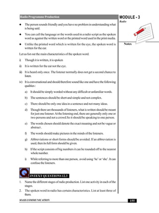 MASS COMMUNICATION
MODULE - 3
Radio
Notes
155
RadioProgrammeProduction
Thepersonsoundsfriendlyandyouhavenoprobleminunderstandingwhat
isbeingsaid.
You can call the language or the words used in a radio script as the spoken
wordasagainstthewrittenwordortheprintedwordusedintheprintmedia.
Unlike the printed word which is written for the eye, the spoken word is
written for the ear.
Let us list out the main characteristics of the spoken word.
i) Thoughitiswritten,itisspoken
ii) It is written for the ear not the eye.
iii) It is heard only once. The listener normally does not get a second chance to
listen.
iv) Itisconversationalandshouldthereforesoundlikeoneandhavethefollowing
qualities:
a) Itshouldbesimplywordedwithoutanydifficultorunfamiliarwords.
b) The sentences should be short and simple and not complex.
c) There should be only one idea in a sentence and not many ideas.
d) Thoughtherearethousandsoflisteners,whatiswrittenshouldbemeant
forjustonelistener.Atthelisteningend,therearegenerallyonlyoneor
two persons and not a crowd.So it should be speaking to one person.
e) Thewordschosenshoulddenotetheexactmeaningandnotbevagueor
abstract .
f) Thewordsshouldmakepicturesinthemindsofthelisteners.
g) Abbreviations or short forms should be avoided. If an abbreviation is
used,thenitsfullformshouldbegiven.
h) If the script consists of big numbers it can be rounded off to the nearest
wholenumber.
i) Whilereferringtomorethanoneperson, avoidusing‘he’or‘she’.Itcan
confusethelisteners.
INTEXT QUESTIONS 12.3
1. Namethedifferentstagesofradioproduction.Listoneactivityineachofthe
stages.
2. The spoken word in radio has certain characteristics. List at least three of
them.
 