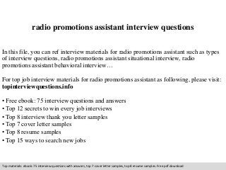 radio promotions assistant interview questions 
In this file, you can ref interview materials for radio promotions assistant such as types 
of interview questions, radio promotions assistant situational interview, radio 
promotions assistant behavioral interview… 
For top job interview materials for radio promotions assistant as following, please visit: 
topinterviewquestions.info 
• Free ebook: 75 interview questions and answers 
• Top 12 secrets to win every job interviews 
• Top 8 interview thank you letter samples 
• Top 7 cover letter samples 
• Top 8 resume samples 
• Top 15 ways to search new jobs 
Top materials: ebook: 75 interview questions with answers, top 7 cover letter samples, top 8 resume samples. Free pdf download 
 