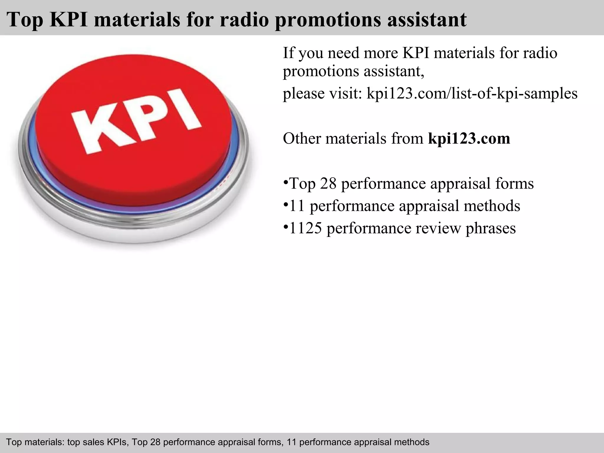 Top KPI materials for radio promotions assistant 
If you need more KPI materials for radio 
promotions assistant, 
please visit: kpi123.com/list-of-kpi-samples 
Other materials from kpi123.com 
•Top 28 performance appraisal forms 
•11 performance appraisal methods 
•1125 performance review phrases 
Top materials: top sales KPIs, Top 28 performance appraisal forms, 11 performance appraisal methods 
Interview questions and answers – free download/ pdf and ppt file 
 