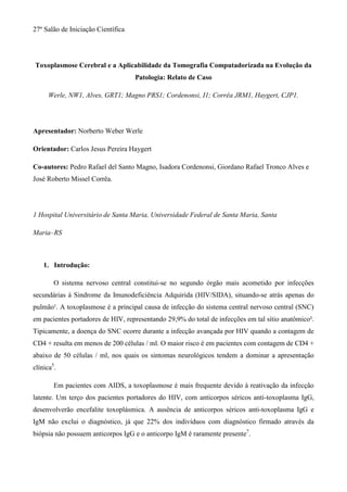 27º Salão de Iniciação Científica




Toxoplasmose Cerebral e a Aplicabilidade da Tomografia Computadorizada na Evolução da
                                    Patologia: Relato de Caso

      Werle, NW1, Alves, GRT1; Magno PRS1; Cordenonsi, I1; Corrêa JRM1, Haygert, CJP1.




Apresentador: Norberto Weber Werle

Orientador: Carlos Jesus Pereira Haygert

Co-autores: Pedro Rafael del Santo Magno, Isadora Cordenonsi, Giordano Rafael Tronco Alves e
José Roberto Missel Corrêa.




1 Hospital Universitário de Santa Maria, Universidade Federal de Santa Maria, Santa

Maria–RS



    1. Introdução:

        O sistema nervoso central constitui-se no segundo órgão mais acometido por infecções
secundárias à Sindrome da Imunodeficiência Adquirida (HIV/SIDA), situando-se atrás apenas do
pulmão¹. A toxoplasmose é a principal causa de infecção do sistema central nervoso central (SNC)
em pacientes portadores de HIV, representando 29,9% do total de infecções em tal sítio anatômico².
Tipicamente, a doença do SNC ocorre durante a infecção avançada por HIV quando a contagem de
CD4 + resulta em menos de 200 células / ml. O maior risco é em pacientes com contagem de CD4 +
abaixo de 50 células / ml, nos quais os sintomas neurológicos tendem a dominar a apresentação
clínica5.

        Em pacientes com AIDS, a toxoplasmose é mais frequente devido à reativação da infecção
latente. Um terço dos pacientes portadores do HIV, com anticorpos séricos anti-toxoplasma IgG,
desenvolverão encefalite toxoplásmica. A ausência de anticorpos séricos anti-toxoplasma IgG e
IgM não exclui o diagnóstico, já que 22% dos indivíduos com diagnóstico firmado através da
biópsia não possuem anticorpos IgG e o anticorpo IgM é raramente presente7.
 