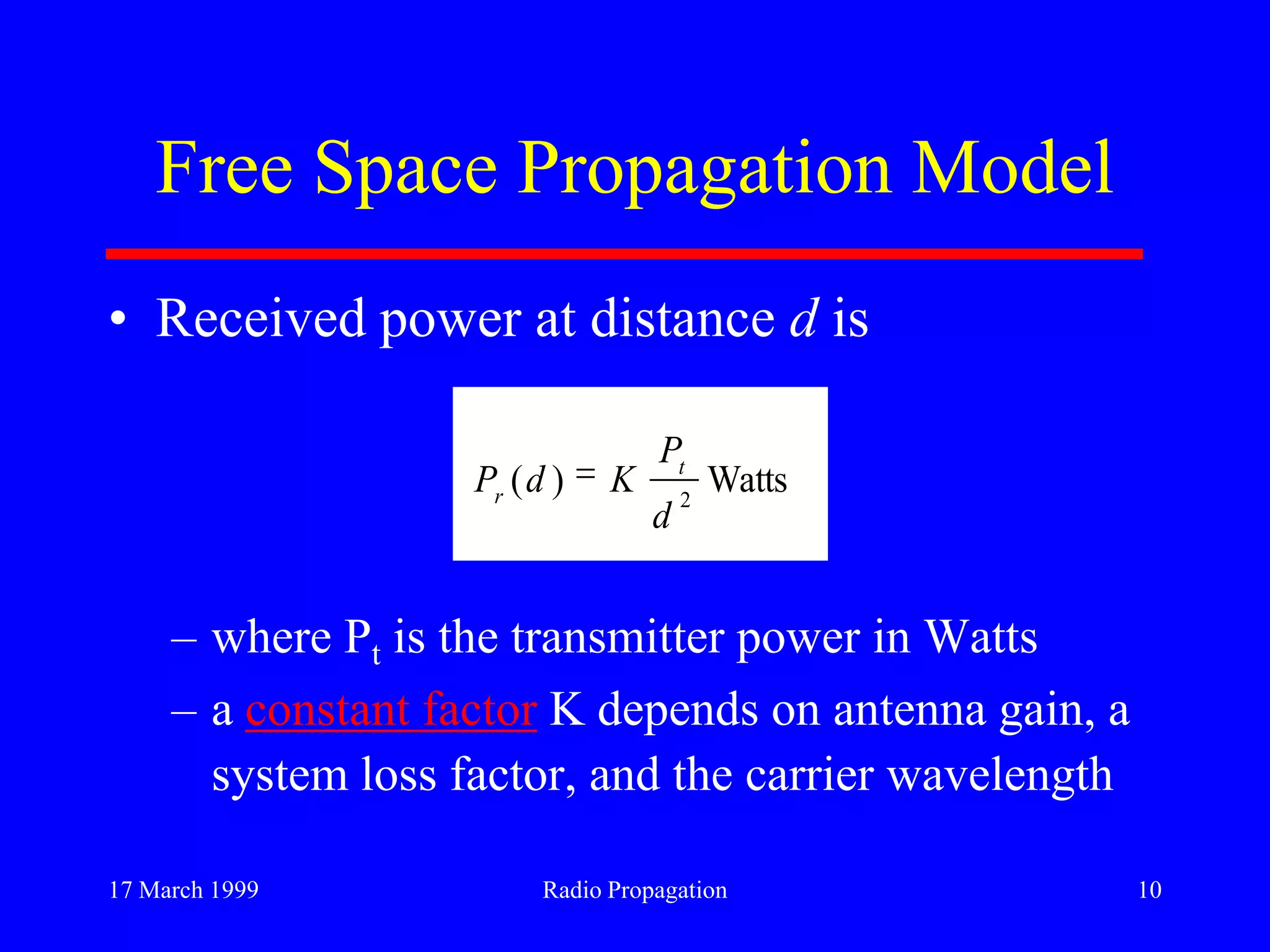 17 March 1999 Radio Propagation 10
Free Space Propagation Model
• Received power at distance d is
– where Pt is the transmitter power in Watts
– a constant factor K depends on antenna gain, a
system loss factor, and the carrier wavelength
Watts)( 2
d
P
KdP t
r
 