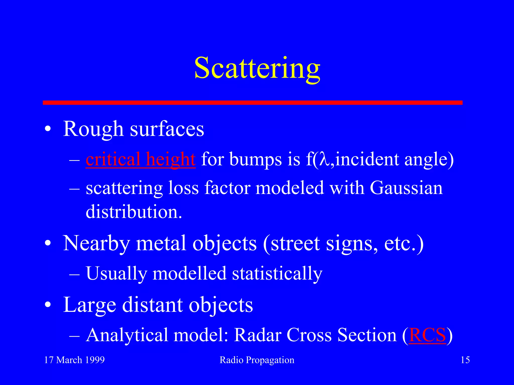 17 March 1999 Radio Propagation 15
Scattering
• Rough surfaces
– critical height for bumps is f( ,incident angle)
– scattering loss factor modeled with Gaussian
distribution.
• Nearby metal objects (street signs, etc.)
– Usually modelled statistically
• Large distant objects
– Analytical model: Radar Cross Section (RCS)
 