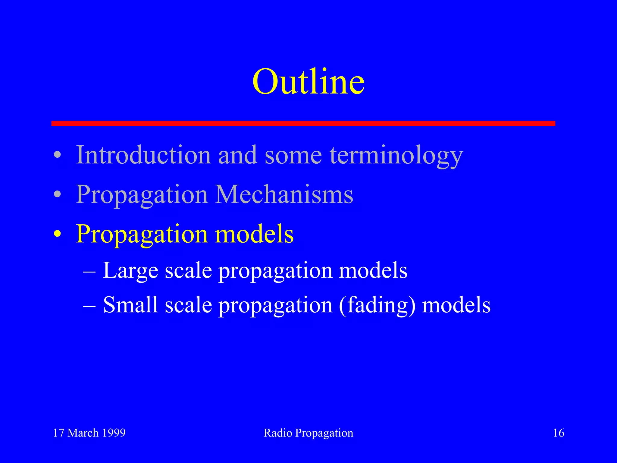 17 March 1999 Radio Propagation 16
Outline
• Introduction and some terminology
• Propagation Mechanisms
• Propagation models
– Large scale propagation models
– Small scale propagation (fading) models
 