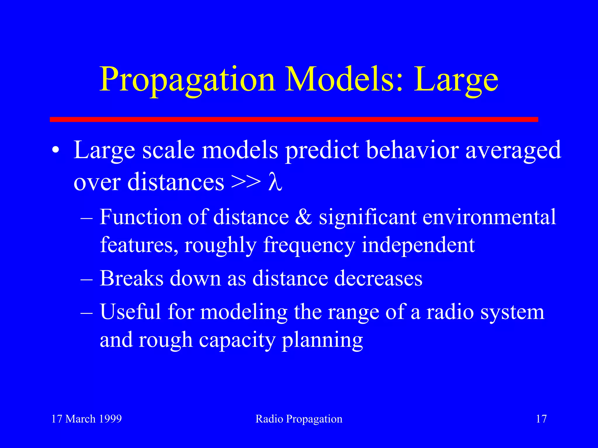 17 March 1999 Radio Propagation 17
Propagation Models: Large
• Large scale models predict behavior averaged
over distances >>
– Function of distance & significant environmental
features, roughly frequency independent
– Breaks down as distance decreases
– Useful for modeling the range of a radio system
and rough capacity planning
 