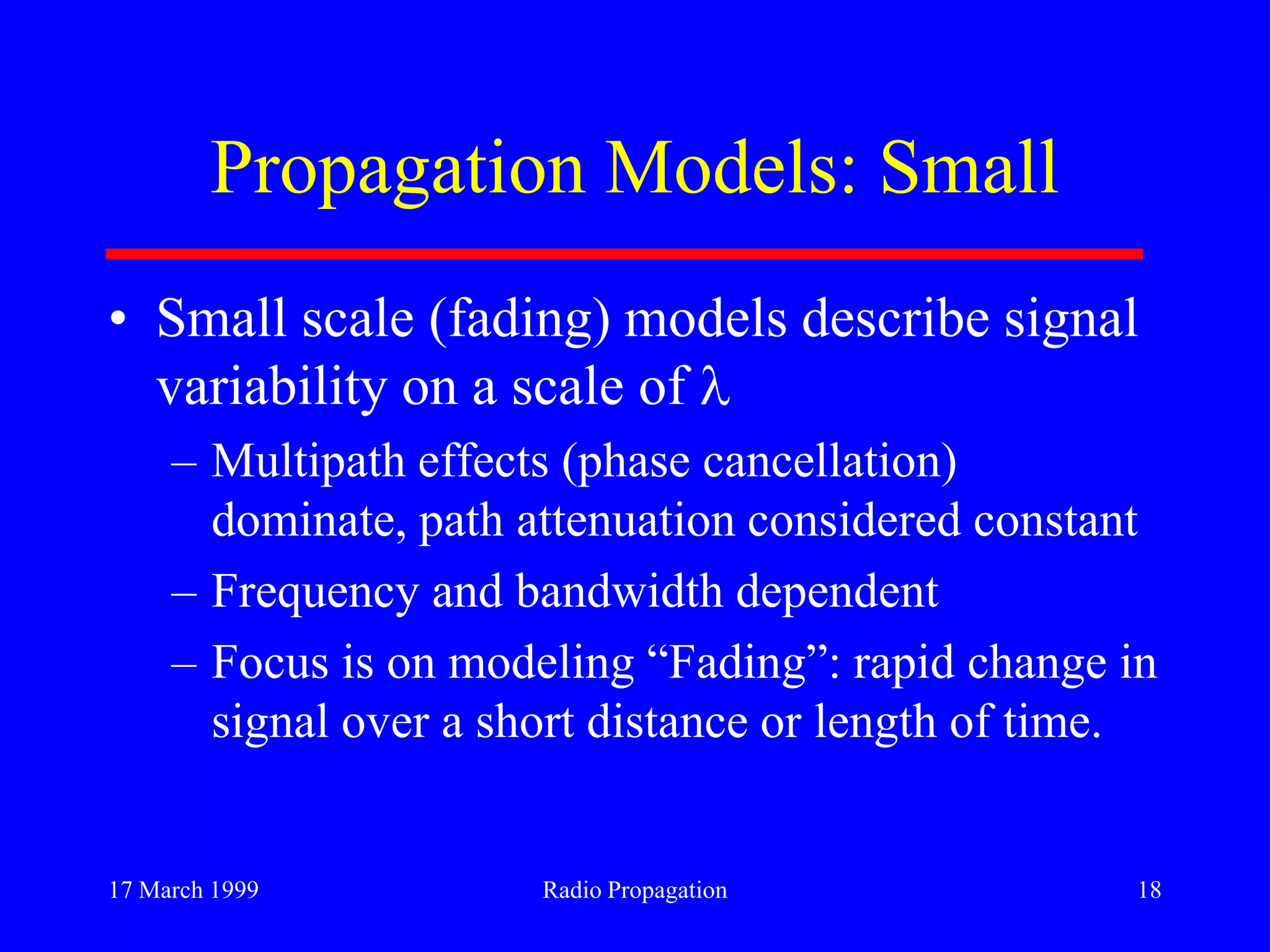 17 March 1999 Radio Propagation 18
Propagation Models: Small
• Small scale (fading) models describe signal
variability on a scale of
– Multipath effects (phase cancellation)
dominate, path attenuation considered constant
– Frequency and bandwidth dependent
– Focus is on modeling “Fading”: rapid change in
signal over a short distance or length of time.
 
