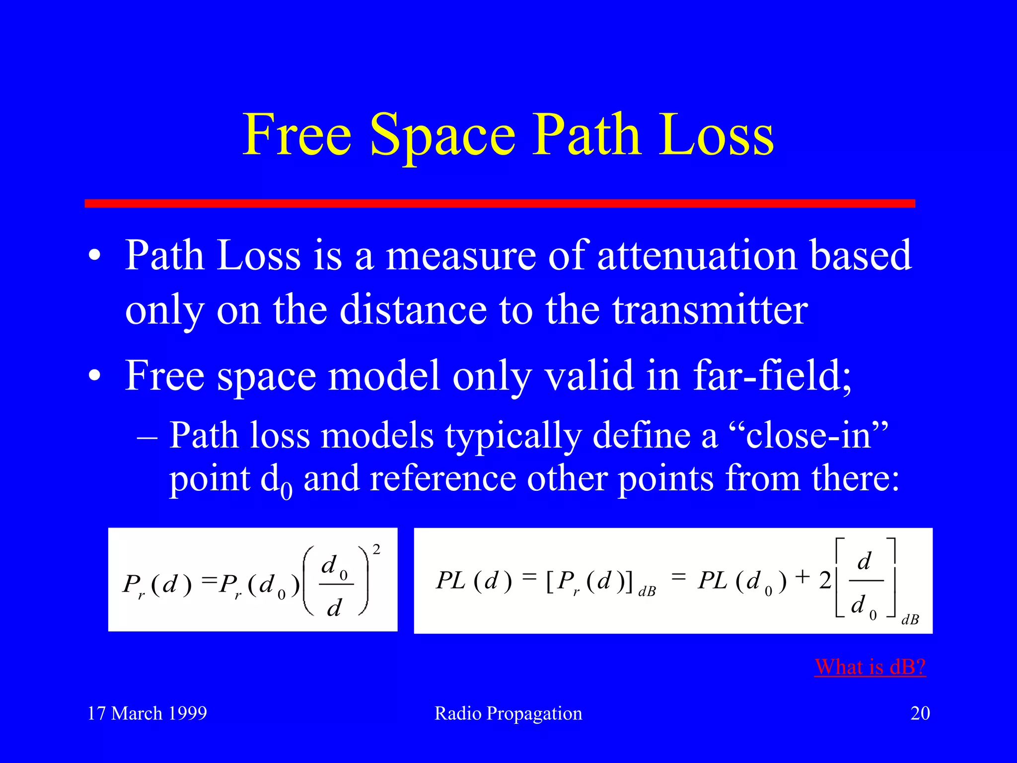 17 March 1999 Radio Propagation 20
Free Space Path Loss
• Path Loss is a measure of attenuation based
only on the distance to the transmitter
• Free space model only valid in far-field;
– Path loss models typically define a “close-in”
point d0 and reference other points from there:
2
0
0
)()(
d
d
dPdP rr
dB
dBr
d
d
dPLdPdPL
0
0
2)()]([)(
What is dB?
 