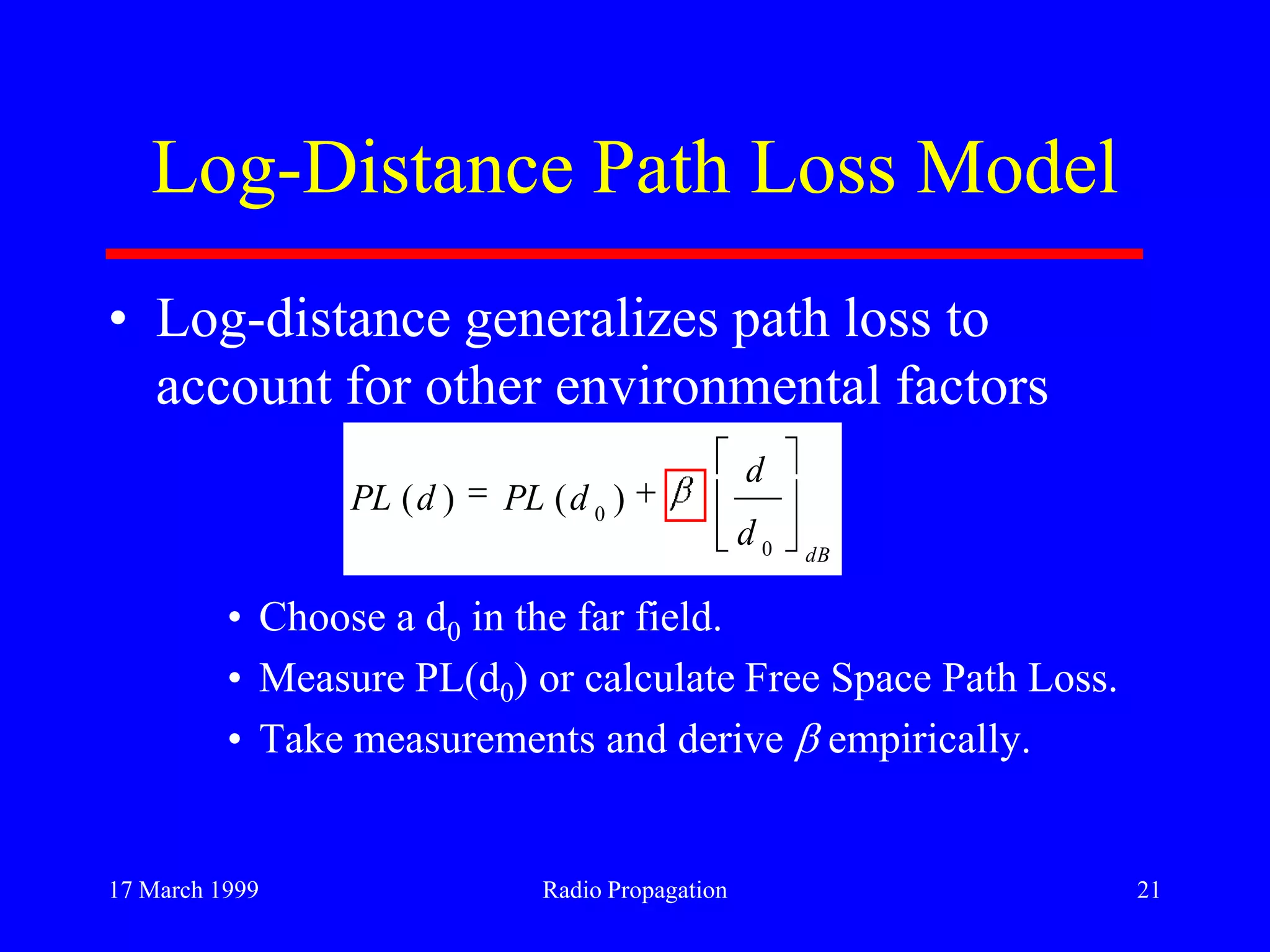 17 March 1999 Radio Propagation 21
Log-Distance Path Loss Model
• Log-distance generalizes path loss to
account for other environmental factors
• Choose a d0 in the far field.
• Measure PL(d0) or calculate Free Space Path Loss.
• Take measurements and derive empirically.
dB
d
d
dPLdPL
0
0
)()(
 