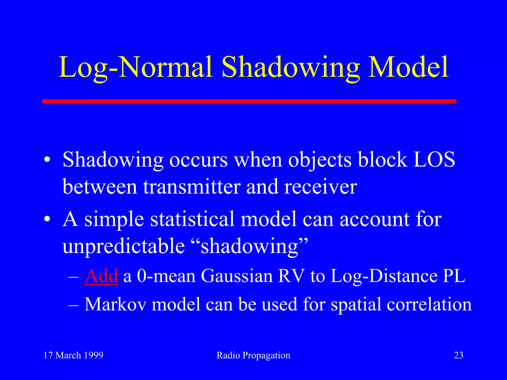 17 March 1999 Radio Propagation 23
Log-Normal Shadowing Model
• Shadowing occurs when objects block LOS
between transmitter and receiver
• A simple statistical model can account for
unpredictable “shadowing”
– Add a 0-mean Gaussian RV to Log-Distance PL
– Markov model can be used for spatial correlation
 