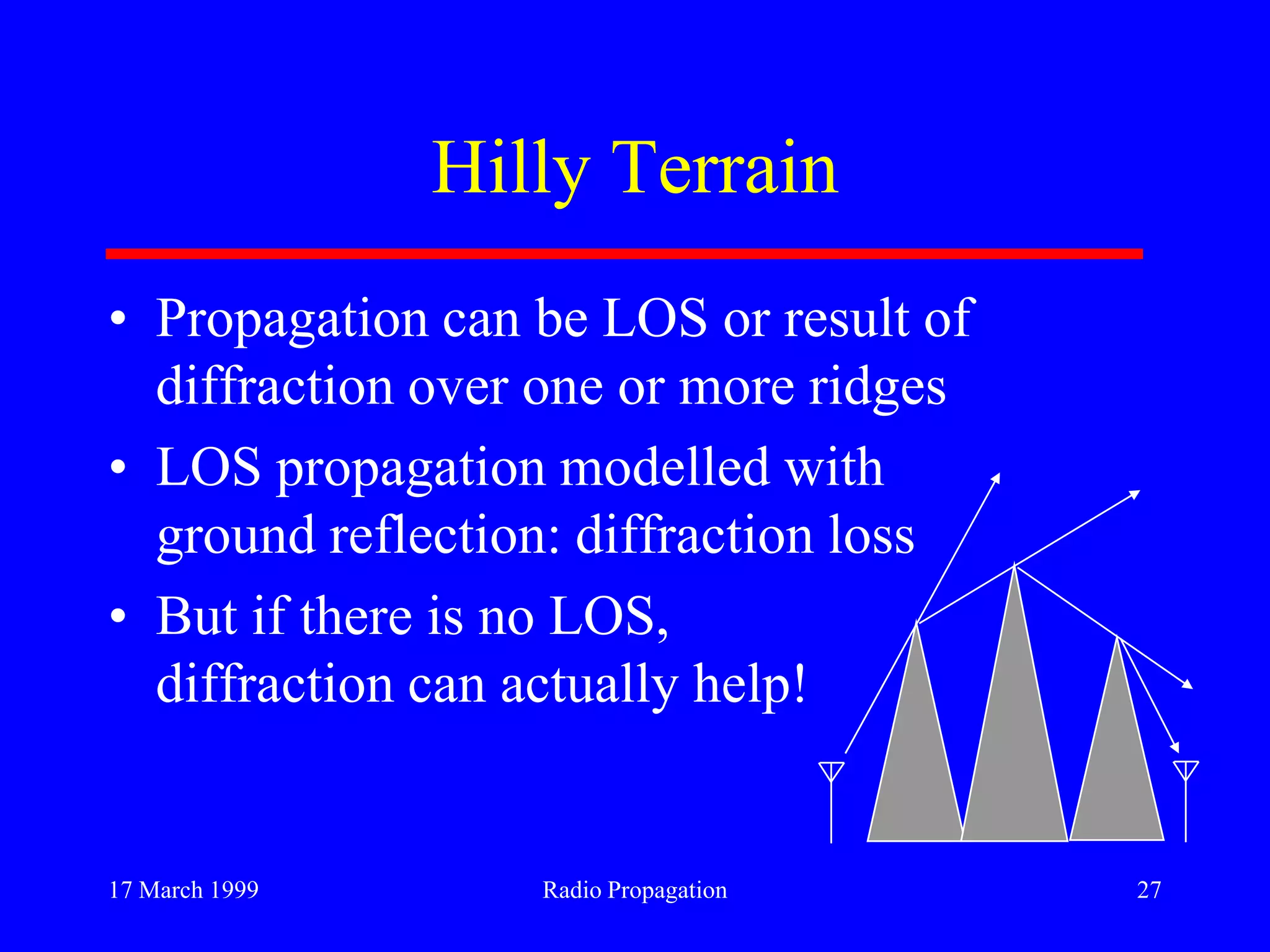 17 March 1999 Radio Propagation 27
Hilly Terrain
• Propagation can be LOS or result of
diffraction over one or more ridges
• LOS propagation modelled with
ground reflection: diffraction loss
• But if there is no LOS,
diffraction can actually help!
 