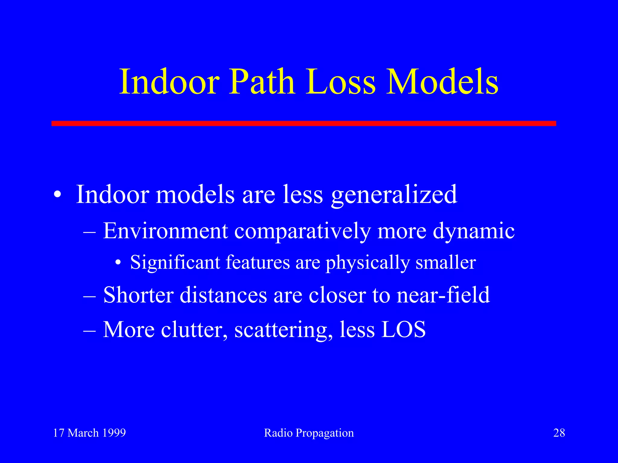 17 March 1999 Radio Propagation 28
Indoor Path Loss Models
• Indoor models are less generalized
– Environment comparatively more dynamic
• Significant features are physically smaller
– Shorter distances are closer to near-field
– More clutter, scattering, less LOS
 