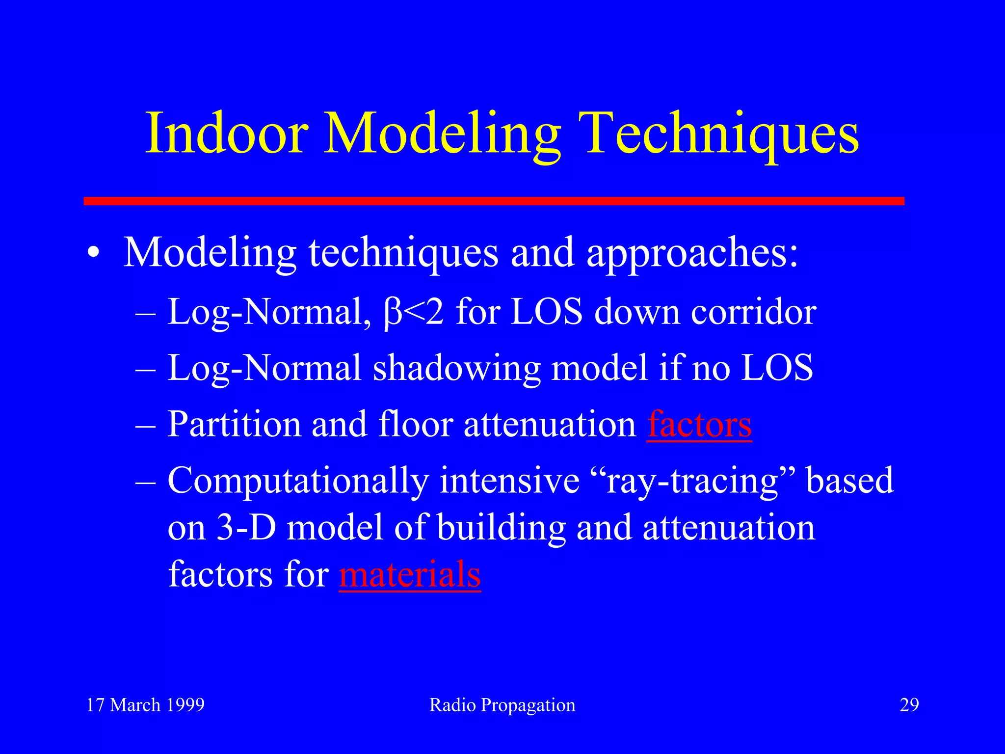 17 March 1999 Radio Propagation 29
Indoor Modeling Techniques
• Modeling techniques and approaches:
– Log-Normal, <2 for LOS down corridor
– Log-Normal shadowing model if no LOS
– Partition and floor attenuation factors
– Computationally intensive “ray-tracing” based
on 3-D model of building and attenuation
factors for materials
 