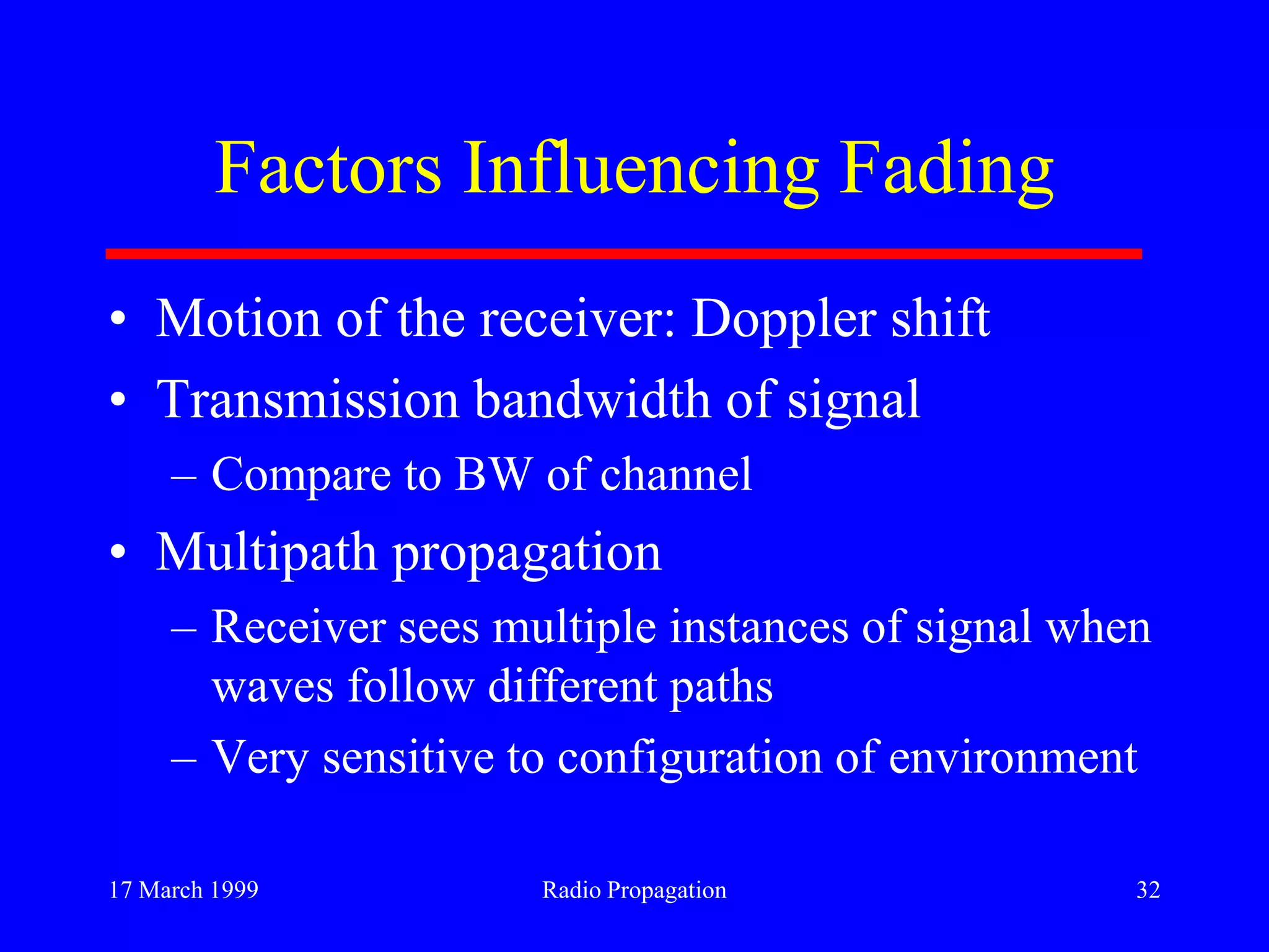 17 March 1999 Radio Propagation 32
Factors Influencing Fading
• Motion of the receiver: Doppler shift
• Transmission bandwidth of signal
– Compare to BW of channel
• Multipath propagation
– Receiver sees multiple instances of signal when
waves follow different paths
– Very sensitive to configuration of environment
 